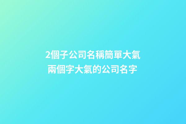 2個子公司名稱簡單大氣 兩個字大氣的公司名字-第1張-公司起名-玄機派